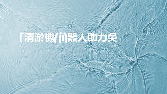 「清淤機(jī)器人助力吳忠河道工程，提高效率、保障暢通」